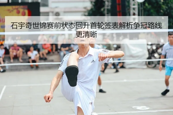 石宇奇世锦赛前状态回升首轮签表解析争冠路线更清晰