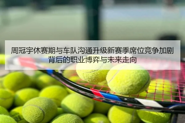 周冠宇休赛期与车队沟通升级新赛季席位竞争加剧背后的职业博弈与未来走向