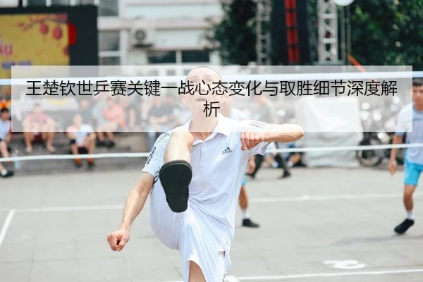 王楚钦世乒赛关键一战心态变化与取胜细节深度解析