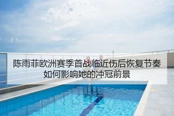 陈雨菲欧洲赛季首战临近伤后恢复节奏如何影响她的冲冠前景