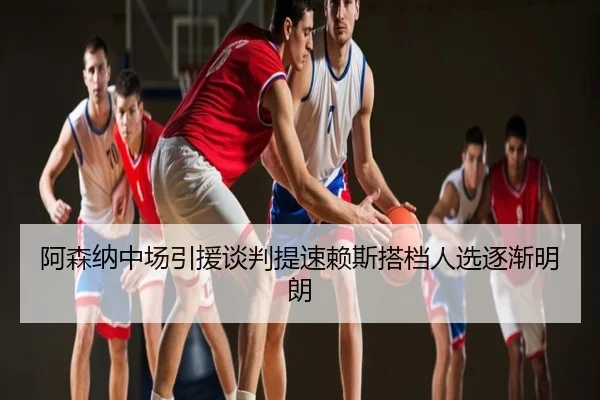 阿森纳中场引援谈判提速赖斯搭档人选逐渐明朗