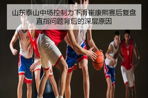 山东泰山中场控制力下滑崔康熙赛后复盘直指问题背后的深层原因