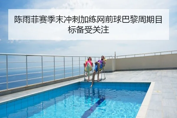 陈雨菲赛季末冲刺加练网前球巴黎周期目标备受关注