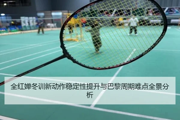 全红婵冬训新动作稳定性提升与巴黎周期难点全景分析